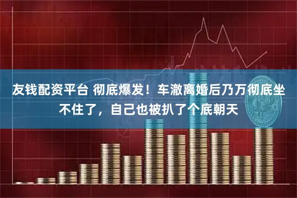 友钱配资平台 彻底爆发！车澈离婚后乃万彻底坐不住了，自己也被扒了个底朝天