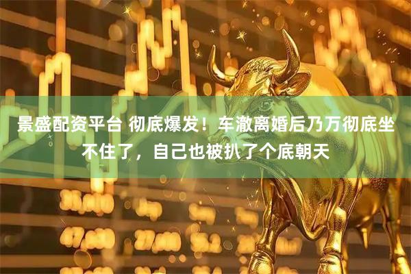 景盛配资平台 彻底爆发！车澈离婚后乃万彻底坐不住了，自己也被扒了个底朝天