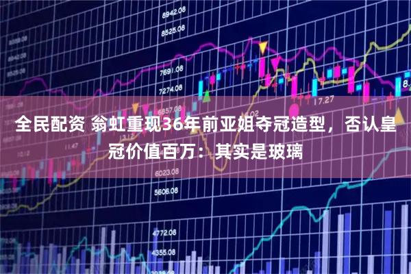 全民配资 翁虹重现36年前亚姐夺冠造型，否认皇冠价值百万：其实是玻璃
