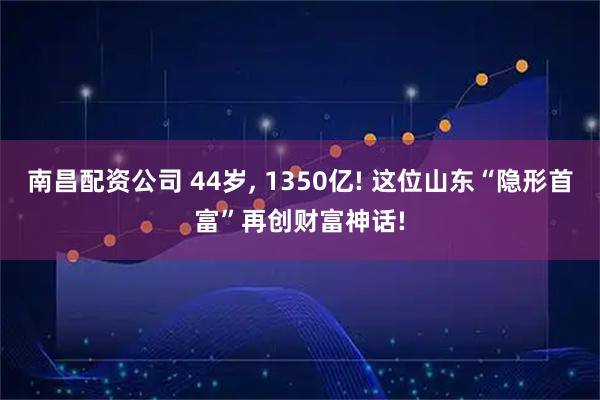 南昌配资公司 44岁, 1350亿! 这位山东“隐形首富”再创财富神话!