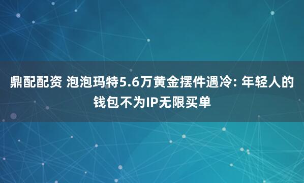 鼎配配资 泡泡玛特5.6万黄金摆件遇冷: 年轻人的钱包不为IP无限买单
