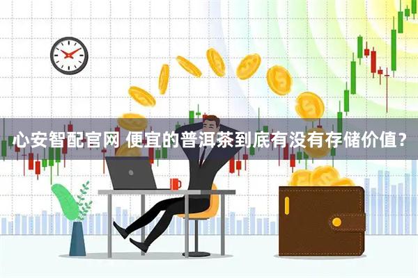 心安智配官网 便宜的普洱茶到底有没有存储价值？