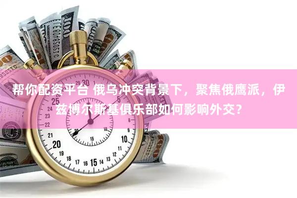 帮你配资平台 俄乌冲突背景下，聚焦俄鹰派，伊兹博尔斯基俱乐部如何影响外交？
