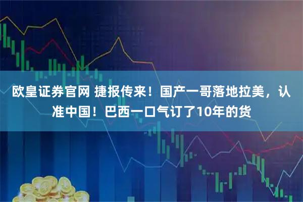 欧皇证券官网 捷报传来！国产一哥落地拉美，认准中国！巴西一口气订了10年的货