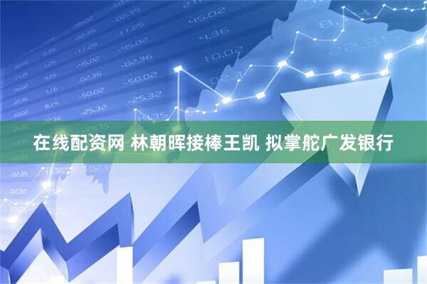 在线配资网 林朝晖接棒王凯 拟掌舵广发银行