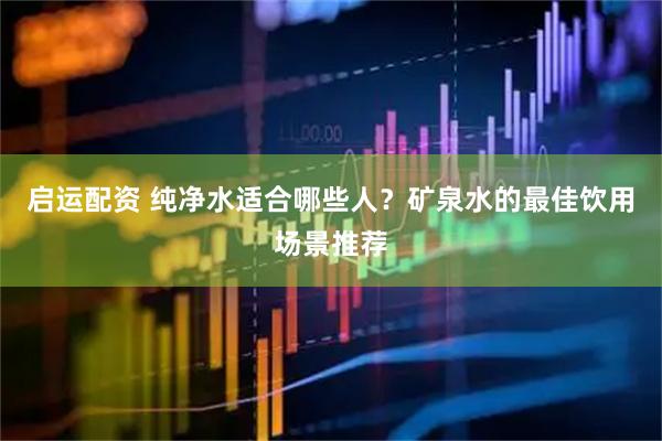 启运配资 纯净水适合哪些人？矿泉水的最佳饮用场景推荐
