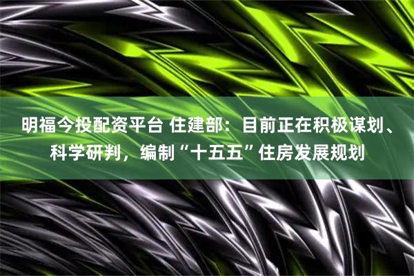 明福今投配资平台 住建部：目前正在积极谋划、科学研判，编制“十五五”住房发展规划