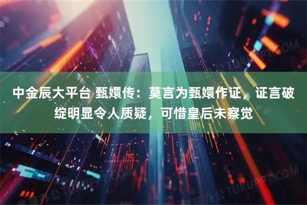 中金辰大平台 甄嬛传：莫言为甄嬛作证，证言破绽明显令人质疑，可惜皇后未察觉