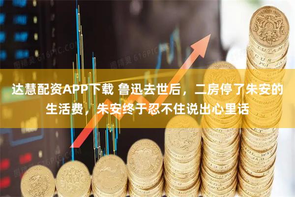达慧配资APP下载 鲁迅去世后，二房停了朱安的生活费，朱安终于忍不住说出心里话