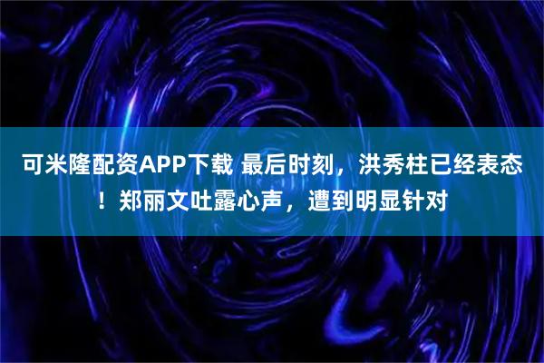 可米隆配资APP下载 最后时刻，洪秀柱已经表态！郑丽文吐露心声，遭到明显针对