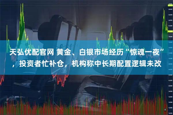 天弘优配官网 黄金、白银市场经历“惊魂一夜”，投资者忙补仓，机构称中长期配置逻辑未改
