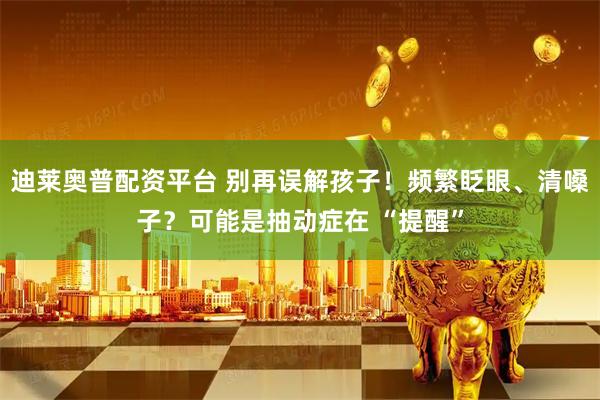 迪莱奥普配资平台 别再误解孩子！频繁眨眼、清嗓子？可能是抽动症在 “提醒”