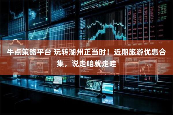 牛点策略平台 玩转湖州正当时！近期旅游优惠合集，说走咱就走哇