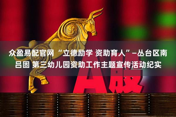 众盈易配官网 “立德励学 资助育人”—丛台区南吕固 第三幼儿园资助工作主题宣传活动纪实