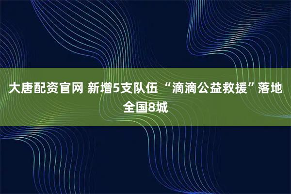 大唐配资官网 新增5支队伍 “滴滴公益救援”落地全国8城