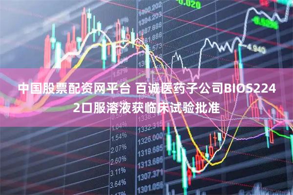 中国股票配资网平台 百诚医药子公司BIOS2242口服溶液获临床试验批准