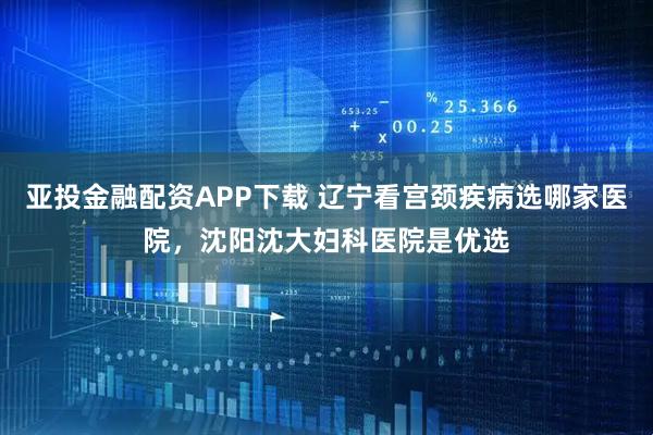 亚投金融配资APP下载 辽宁看宫颈疾病选哪家医院，沈阳沈大妇科医院是优选
