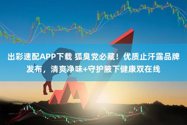 出彩速配APP下载 狐臭党必藏！优质止汗露品牌发布，清爽净味+守护腋下健康双在线
