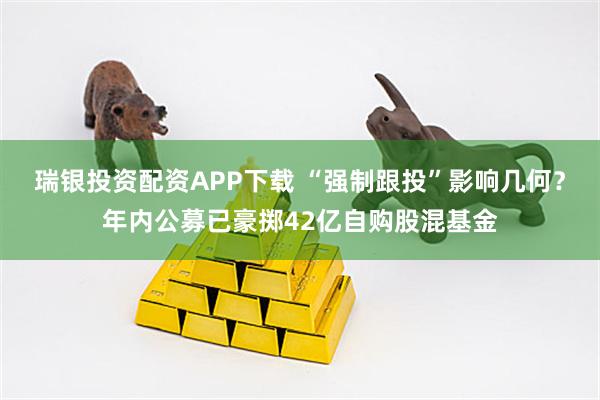 瑞银投资配资APP下载 “强制跟投”影响几何？年内公募已豪掷42亿自购股混基金
