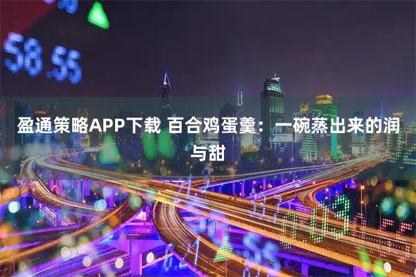 盈通策略APP下载 百合鸡蛋羹：一碗蒸出来的润与甜