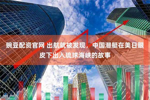 豌豆配资官网 出航就被发现，中国潜艇在美日眼皮下出入琉球海峡的故事