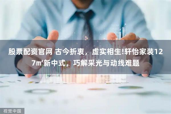 股票配资官网 古今折衷，虚实相生!轩怡家装127㎡新中式，巧解采光与动线难题