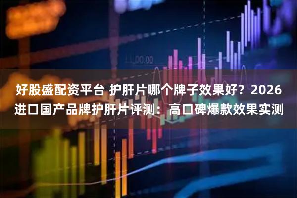 好股盛配资平台 护肝片哪个牌子效果好？2026进口国产品牌护肝片评测：高口碑爆款效果实测