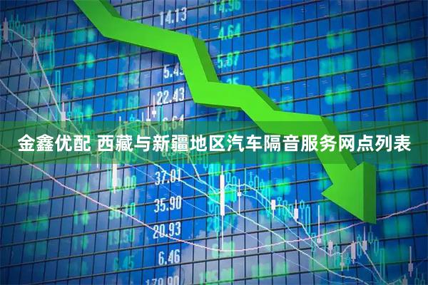 金鑫优配 西藏与新疆地区汽车隔音服务网点列表