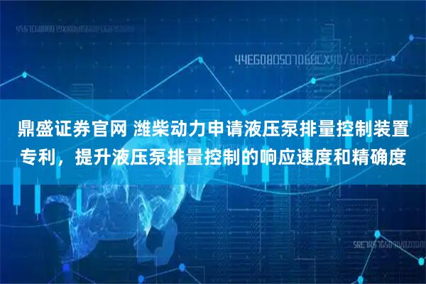 鼎盛证券官网 潍柴动力申请液压泵排量控制装置专利，提升液压泵排量控制的响应速度和精确度