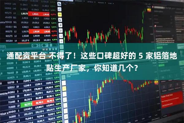通配资平台 不得了！这些口碑超好的 5 家铝箔地贴生产厂家，你知道几个？