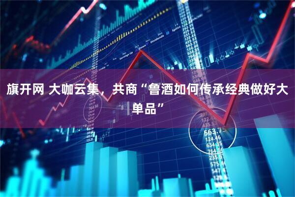 旗开网 大咖云集，共商“鲁酒如何传承经典做好大单品”