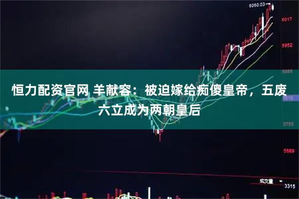恒力配资官网 羊献容：被迫嫁给痴傻皇帝，五废六立成为两朝皇后