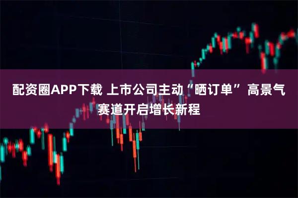 配资圈APP下载 上市公司主动“晒订单” 高景气赛道开启增长新程