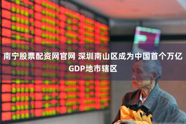 南宁股票配资网官网 深圳南山区成为中国首个万亿GDP地市辖区