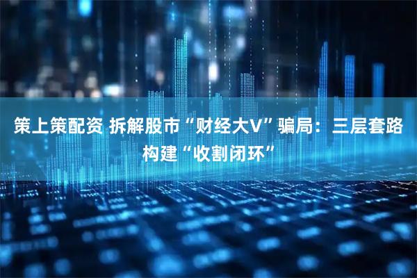 策上策配资 拆解股市“财经大V”骗局：三层套路构建“收割闭环”