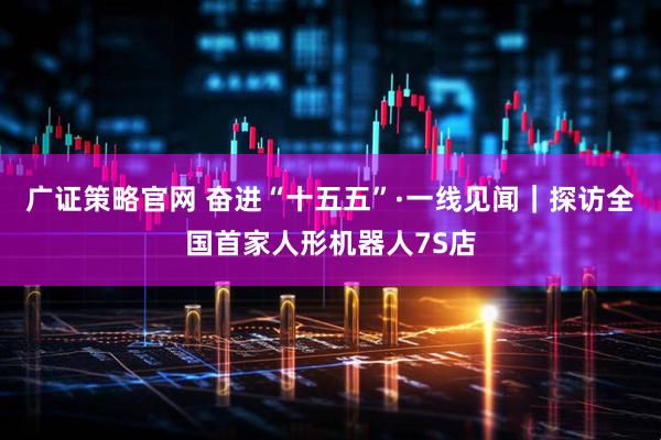广证策略官网 奋进“十五五”·一线见闻｜探访全国首家人形机器人7S店