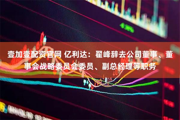 壹加壹配资官网 亿利达：翟峰辞去公司董事、董事会战略委员会委员、副总经理等职务