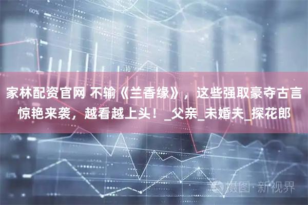 家林配资官网 不输《兰香缘》，这些强取豪夺古言惊艳来袭，越看越上头！_父亲_未婚夫_探花郎