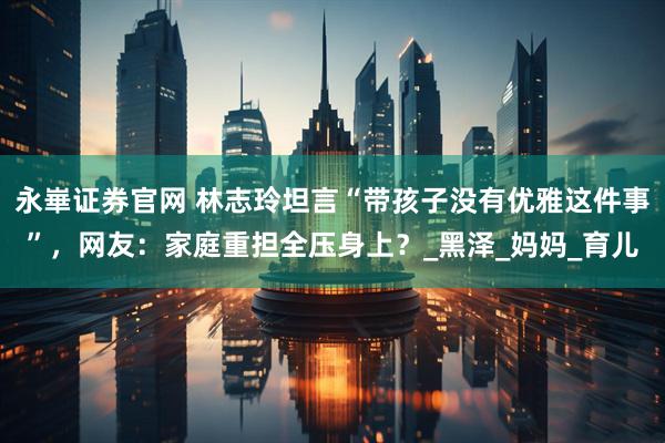 永崋证券官网 林志玲坦言“带孩子没有优雅这件事”，网友：家庭重担全压身上？_黑泽_妈妈_育儿