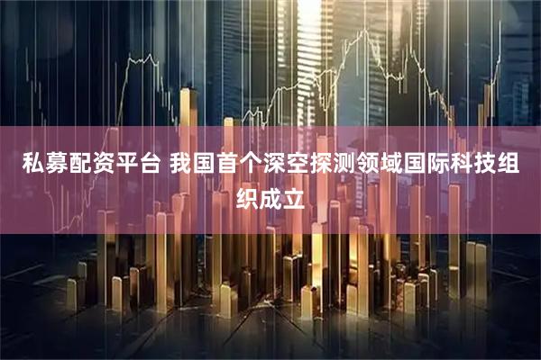 私募配资平台 我国首个深空探测领域国际科技组织成立