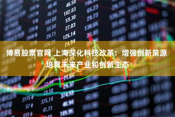 博易股票官网 上海深化科技改革：增强创新策源 培育未来产业和创新生态