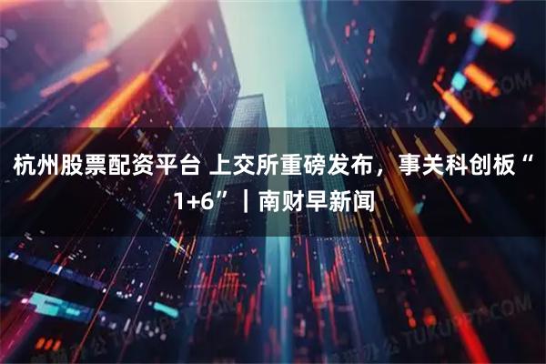 杭州股票配资平台 上交所重磅发布，事关科创板“1+6”｜南财早新闻