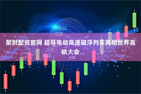 聚财配资官网 超导电动高速磁浮列车亮相世界高铁大会