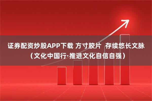 证券配资炒股APP下载 方寸胶片  存续悠长文脉（文化中国行·推进文化自信自强）