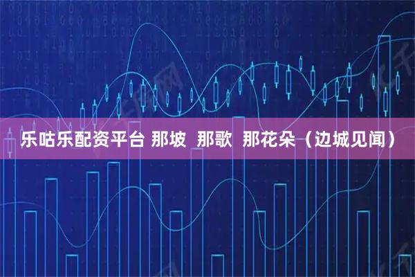 乐咕乐配资平台 那坡  那歌  那花朵（边城见闻）