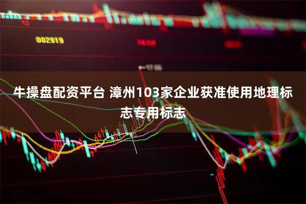 牛操盘配资平台 漳州103家企业获准使用地理标志专用标志