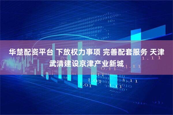 华楚配资平台 下放权力事项 完善配套服务 天津武清建设京津产业新城