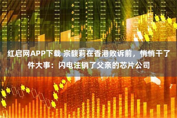 红启网APP下载 宗馥莉在香港败诉前，悄悄干了件大事：闪电注销了父亲的芯片公司