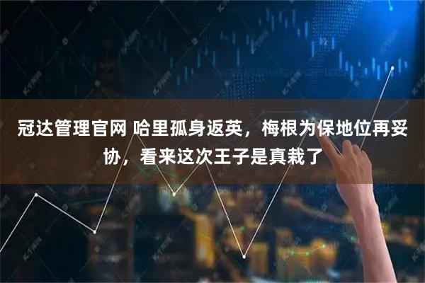 冠达管理官网 哈里孤身返英，梅根为保地位再妥协，看来这次王子是真栽了
