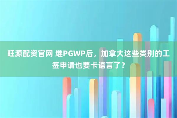 旺源配资官网 继PGWP后，加拿大这些类别的工签申请也要卡语言了？